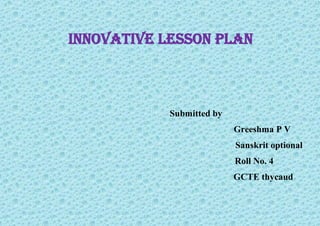 Innovative lesson plan
Submitted by
Greeshma P V
Sanskrit optional
Roll No. 4
GCTE thycaud
 