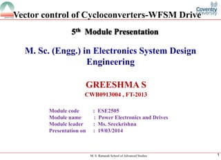 M. S. Ramaiah School of Advanced Studies 
1 
M. Sc. (Engg.) in Electronics System Design Engineering 
GREESHMA S 
CWB0913004 , FT-2013 
5thModule Presentation 
Module code : ESE2505 
Module name : Power Electronics and Drives 
Module leader: Ms. Sreekrishna 
Presentation on : 19/03/2014 
Vector control of Cycloconverters-WFSM Drive  