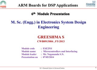 M. S. Ramaiah School of Advanced Studies 
1 
M. Sc. (Engg.) in Electronics System Design Engineering 
GREESHMA S 
CWB0913004 , FT-20136thModule Presentation 
Module code : ESE2511 
Module name : Microcontrollers and Interfacing 
Module leader: Mr. Nagananda S.N. 
Presentation on : 07/05/2014 
ARM Boards for DSP Applications  