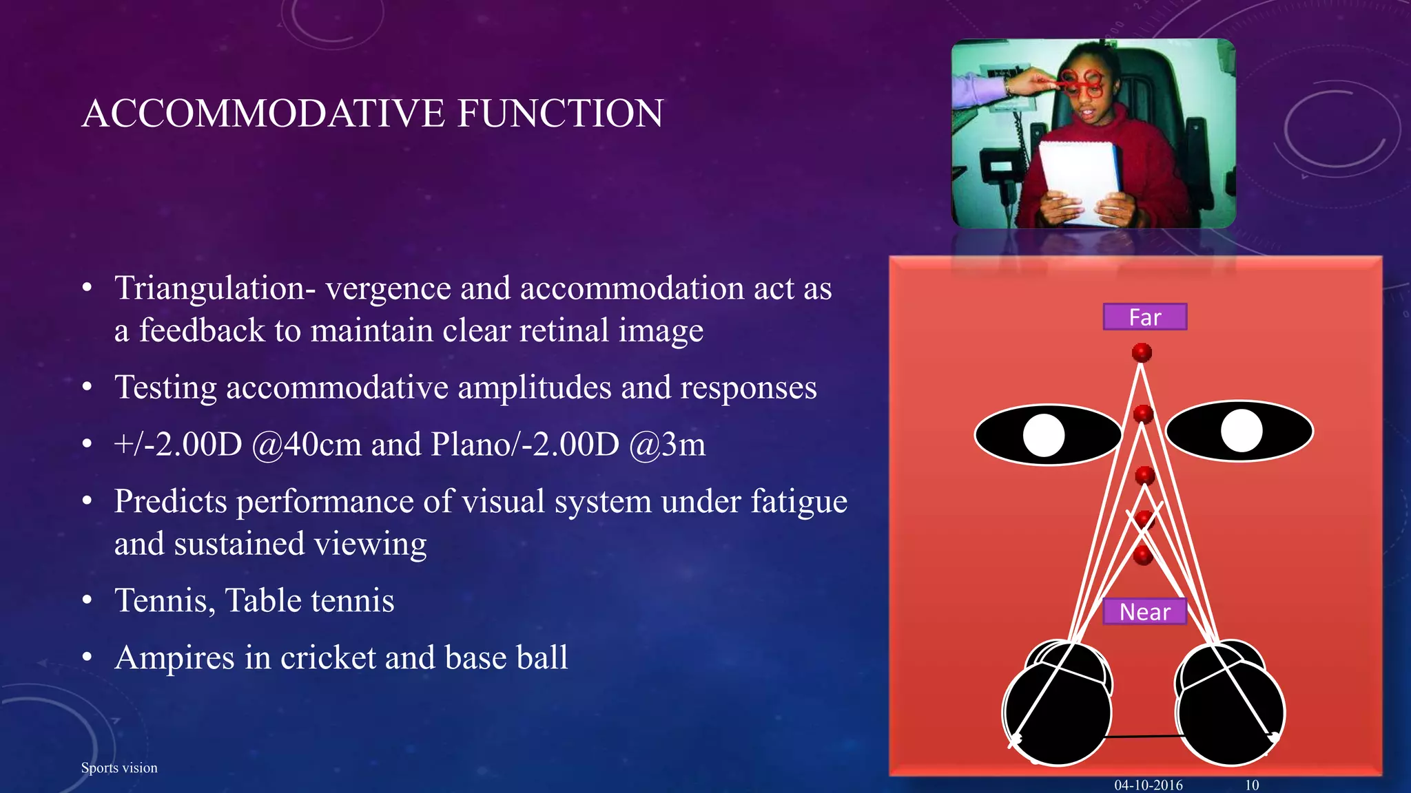 ACCOMMODATIVE FUNCTION
• Triangulation- vergence and accommodation act as
a feedback to maintain clear retinal image
• Testing accommodative amplitudes and responses
• +/-2.00D @40cm and Plano/-2.00D @3m
• Predicts performance of visual system under fatigue
and sustained viewing
• Tennis, Table tennis
• Ampires in cricket and base ball
Far
Near
04-10-2016
Sports vision
10
 