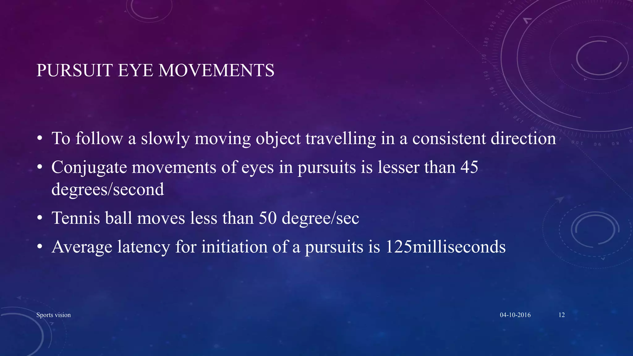 PURSUIT EYE MOVEMENTS
• To follow a slowly moving object travelling in a consistent direction
• Conjugate movements of eyes in pursuits is lesser than 45
degrees/second
• Tennis ball moves less than 50 degree/sec
• Average latency for initiation of a pursuits is 125milliseconds
04-10-2016Sports vision 12
 