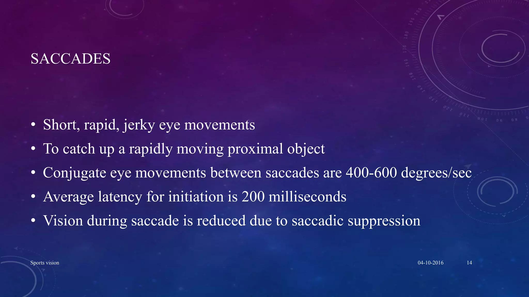 SACCADES
• Short, rapid, jerky eye movements
• To catch up a rapidly moving proximal object
• Conjugate eye movements between saccades are 400-600 degrees/sec
• Average latency for initiation is 200 milliseconds
• Vision during saccade is reduced due to saccadic suppression
04-10-2016Sports vision 14
 