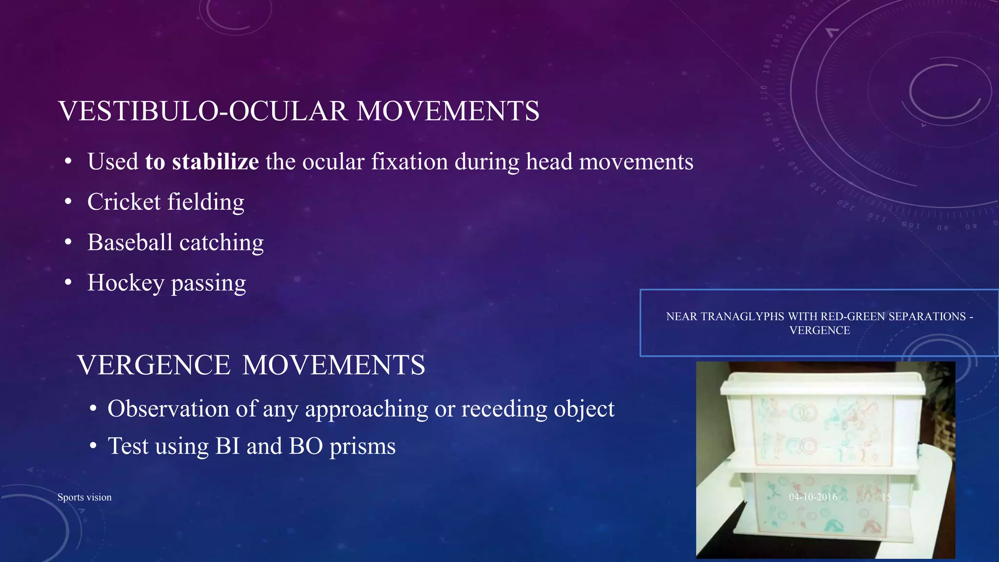 VESTIBULO-OCULAR MOVEMENTS
• Used to stabilize the ocular fixation during head movements
• Cricket fielding
• Baseball catching
• Hockey passing
VERGENCE MOVEMENTS
• Observation of any approaching or receding object
• Test using BI and BO prisms
NEAR TRANAGLYPHS WITH RED-GREEN SEPARATIONS -
VERGENCE
04-10-2016Sports vision 15
 