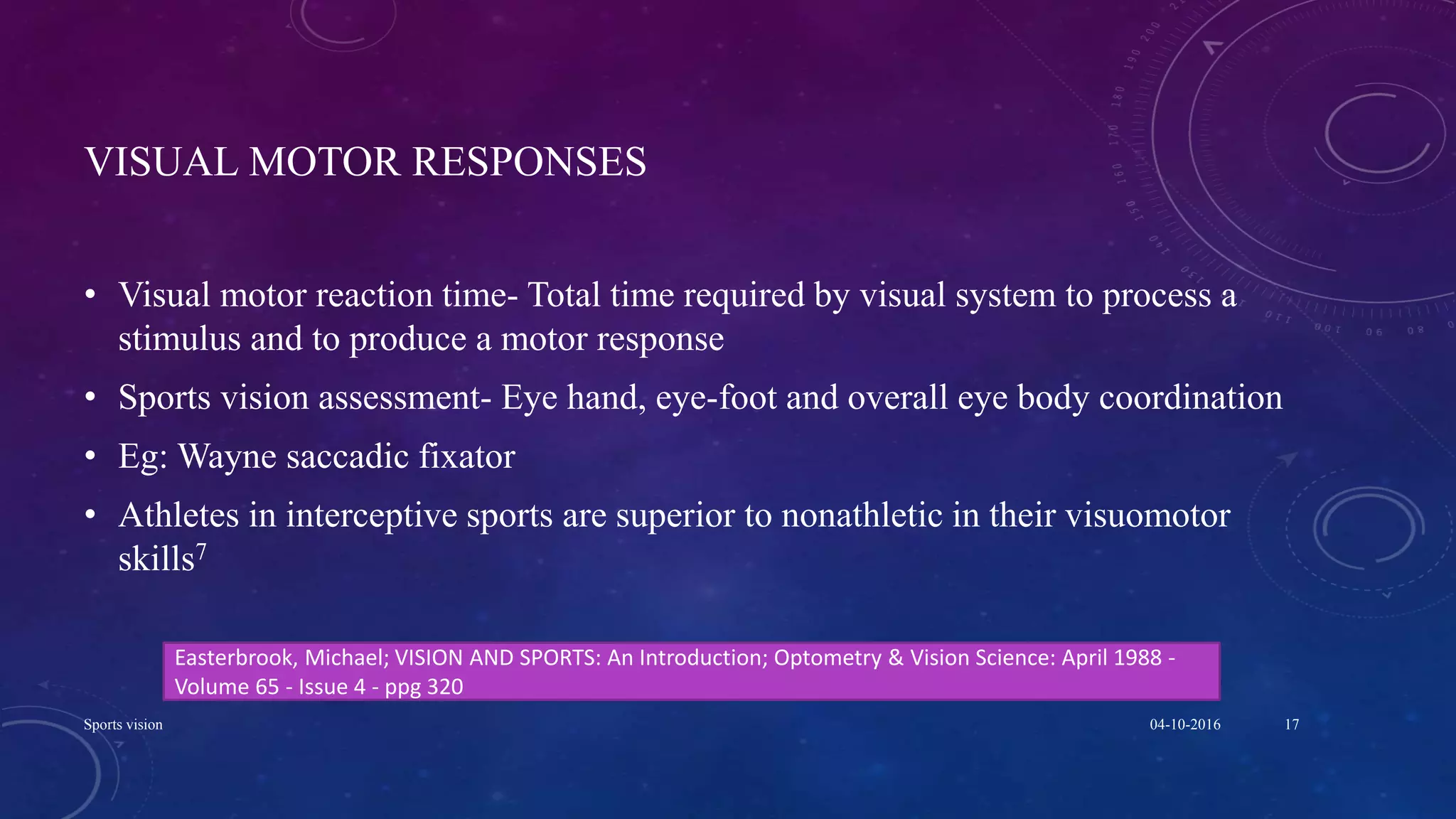 VISUAL MOTOR RESPONSES
• Visual motor reaction time- Total time required by visual system to process a
stimulus and to produce a motor response
• Sports vision assessment- Eye hand, eye-foot and overall eye body coordination
• Eg: Wayne saccadic fixator
• Athletes in interceptive sports are superior to nonathletic in their visuomotor
skills7
04-10-2016Sports vision 17
Easterbrook, Michael; VISION AND SPORTS: An Introduction; Optometry & Vision Science: April 1988 -
Volume 65 - Issue 4 - ppg 320
 