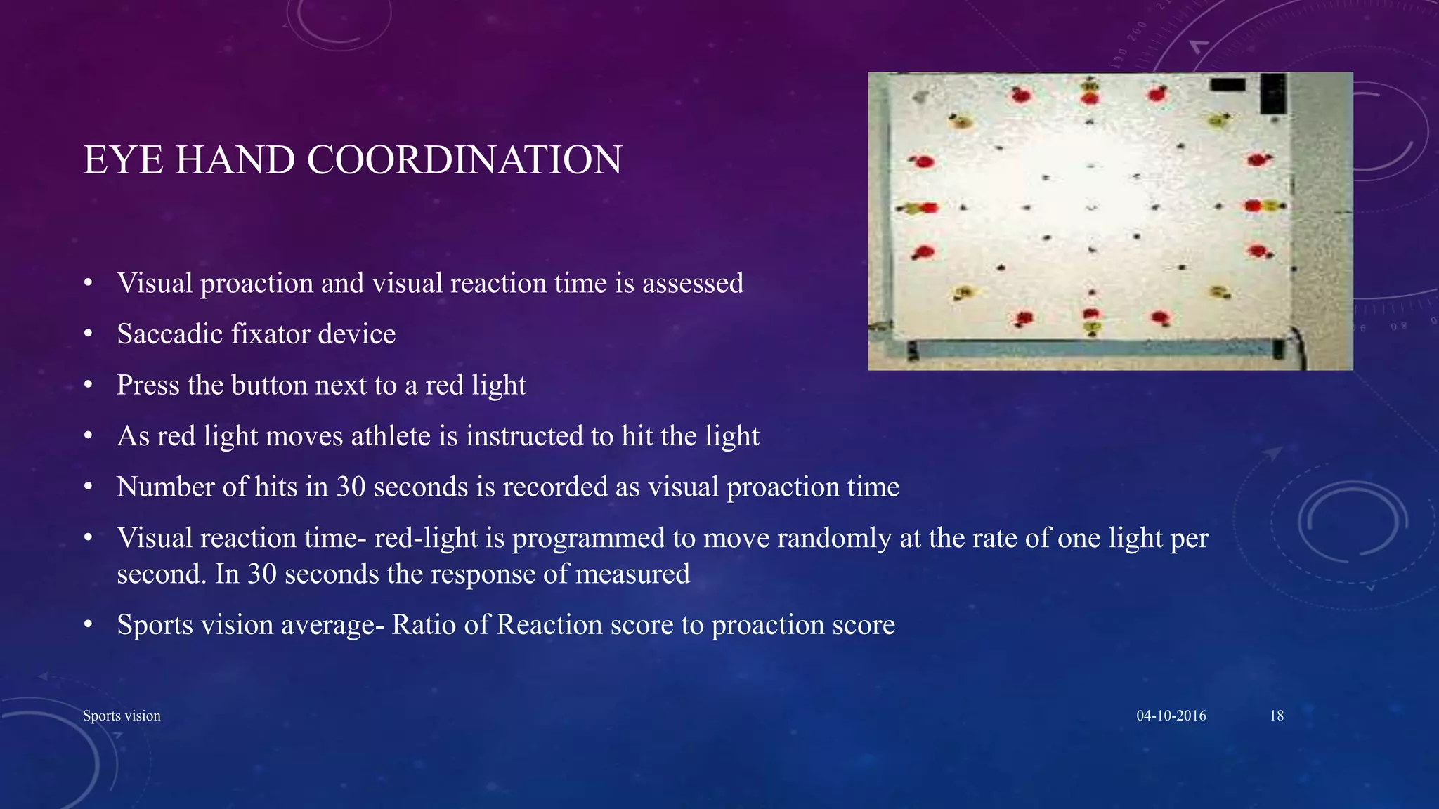 EYE HAND COORDINATION
• Visual proaction and visual reaction time is assessed
• Saccadic fixator device
• Press the button next to a red light
• As red light moves athlete is instructed to hit the light
• Number of hits in 30 seconds is recorded as visual proaction time
• Visual reaction time- red-light is programmed to move randomly at the rate of one light per
second. In 30 seconds the response of measured
• Sports vision average- Ratio of Reaction score to proaction score
04-10-2016Sports vision 18
 