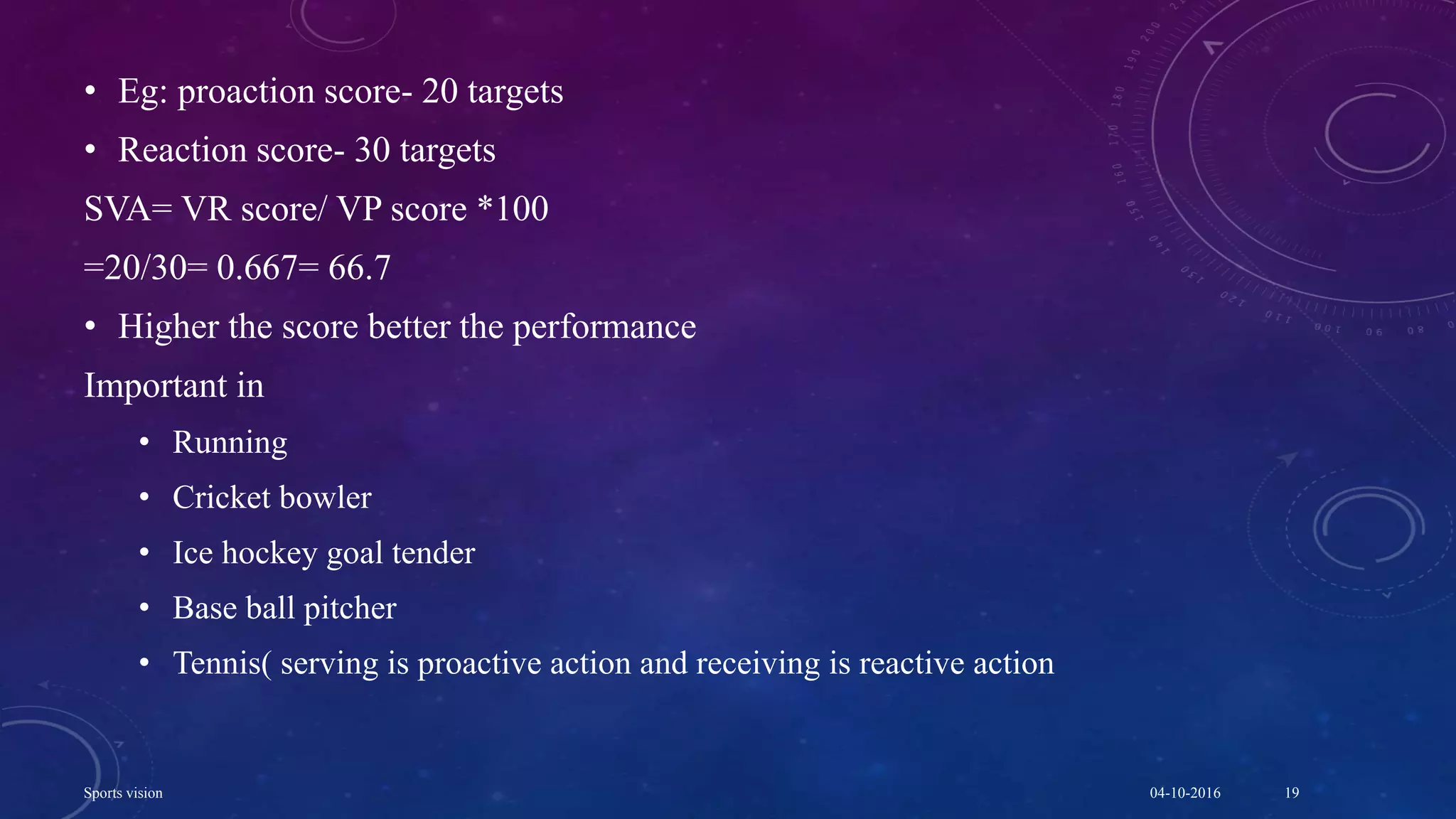• Eg: proaction score- 20 targets
• Reaction score- 30 targets
SVA= VR score/ VP score *100
=20/30= 0.667= 66.7
• Higher the score better the performance
Important in
• Running
• Cricket bowler
• Ice hockey goal tender
• Base ball pitcher
• Tennis( serving is proactive action and receiving is reactive action
04-10-2016Sports vision 19
 