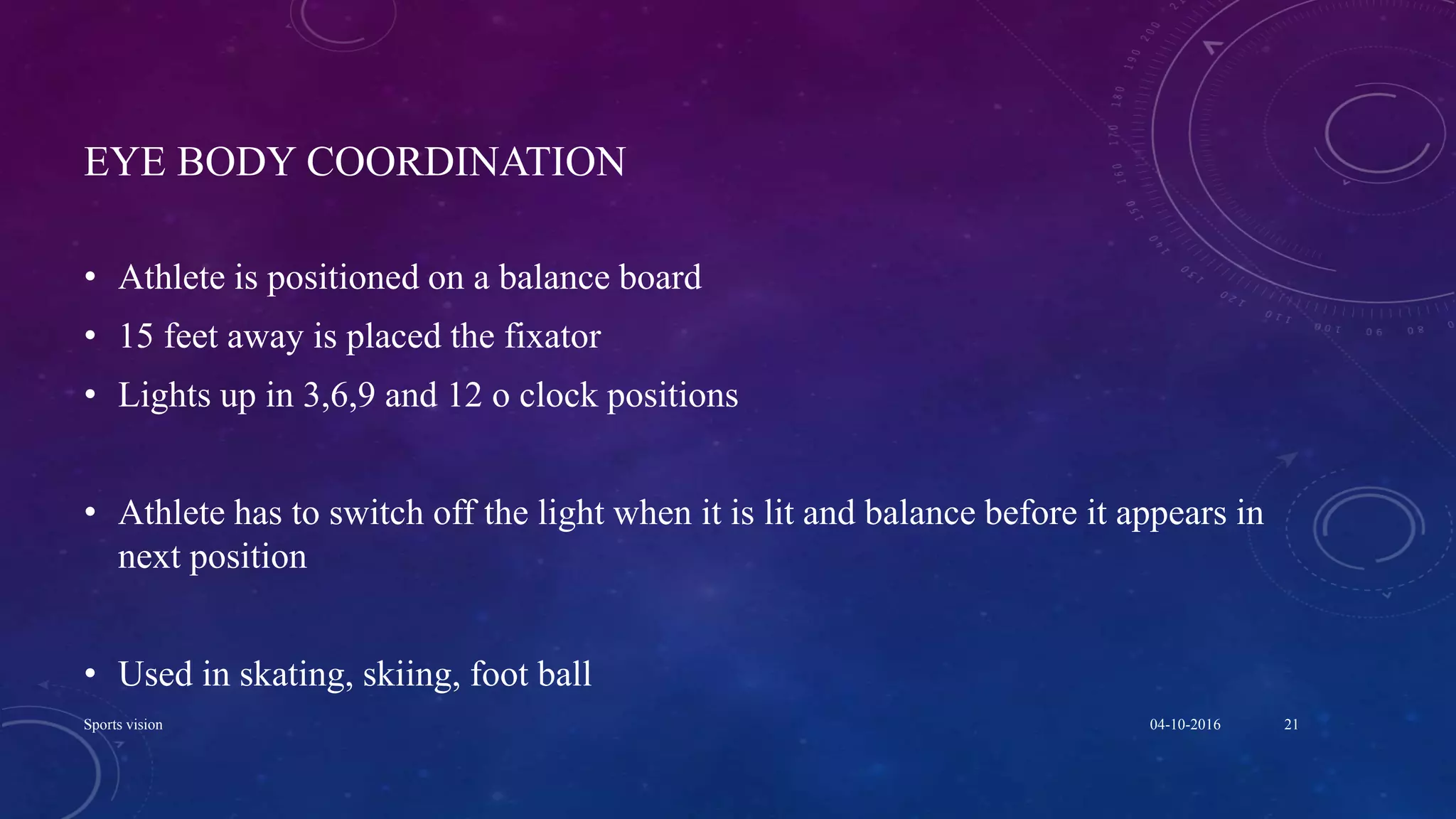 EYE BODY COORDINATION
• Athlete is positioned on a balance board
• 15 feet away is placed the fixator
• Lights up in 3,6,9 and 12 o clock positions
• Athlete has to switch off the light when it is lit and balance before it appears in
next position
• Used in skating, skiing, foot ball
04-10-2016Sports vision 21
 
