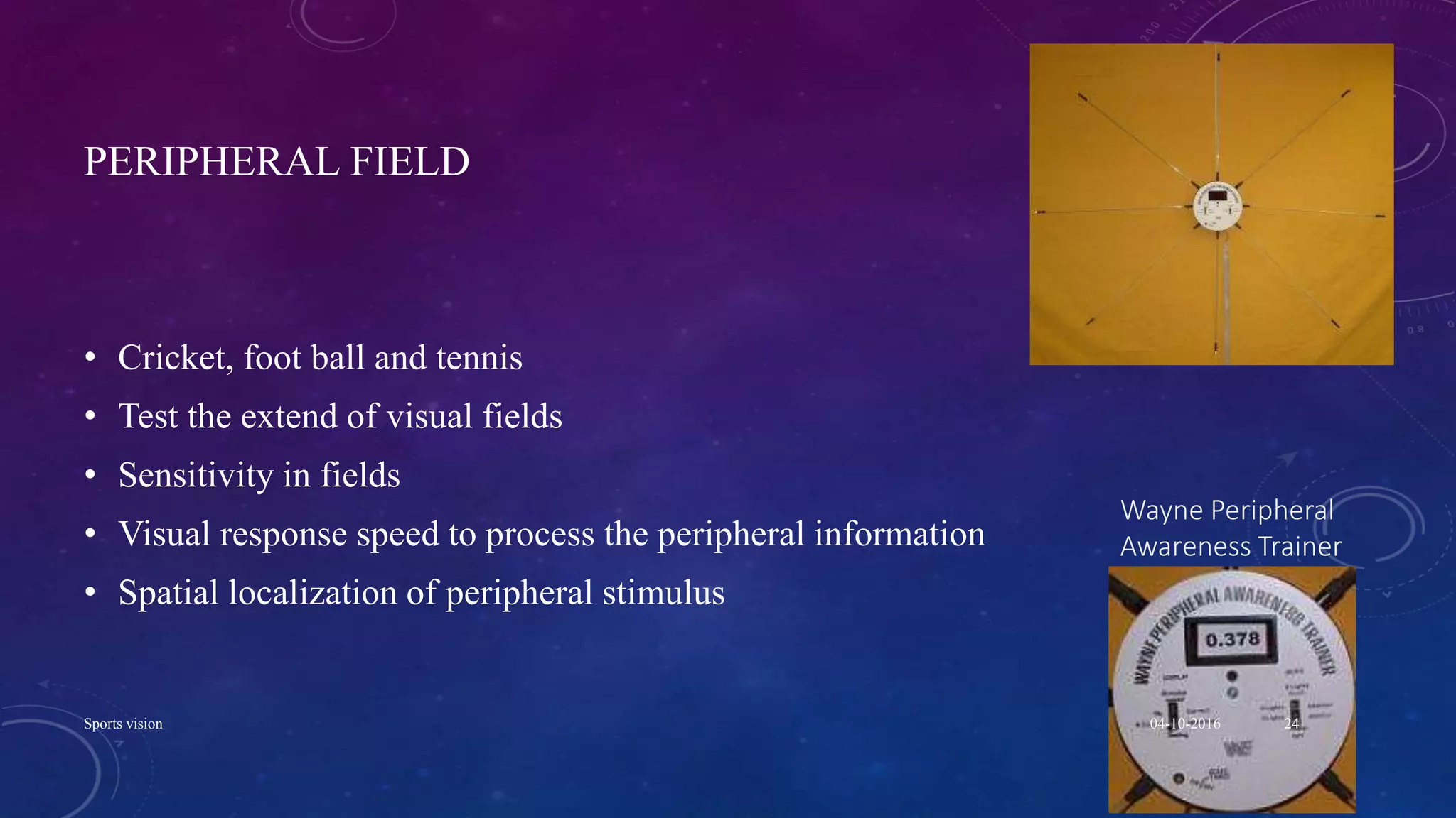 PERIPHERAL FIELD
• Cricket, foot ball and tennis
• Test the extend of visual fields
• Sensitivity in fields
• Visual response speed to process the peripheral information
• Spatial localization of peripheral stimulus
Wayne Peripheral
Awareness Trainer
04-10-2016Sports vision 24
 