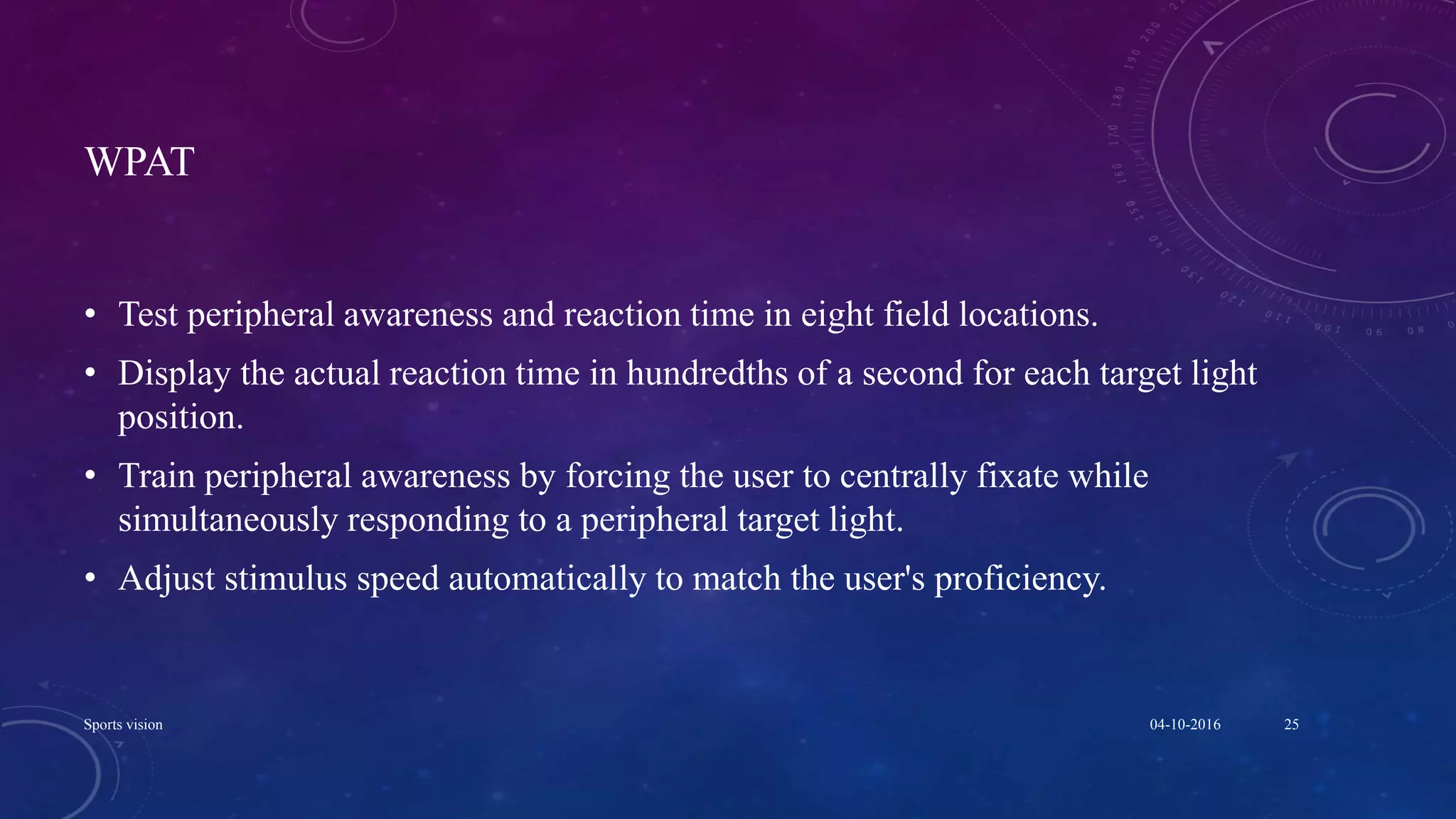 WPAT
• Test peripheral awareness and reaction time in eight field locations.
• Display the actual reaction time in hundredths of a second for each target light
position.
• Train peripheral awareness by forcing the user to centrally fixate while
simultaneously responding to a peripheral target light.
• Adjust stimulus speed automatically to match the user's proficiency.
04-10-2016Sports vision 25
 
