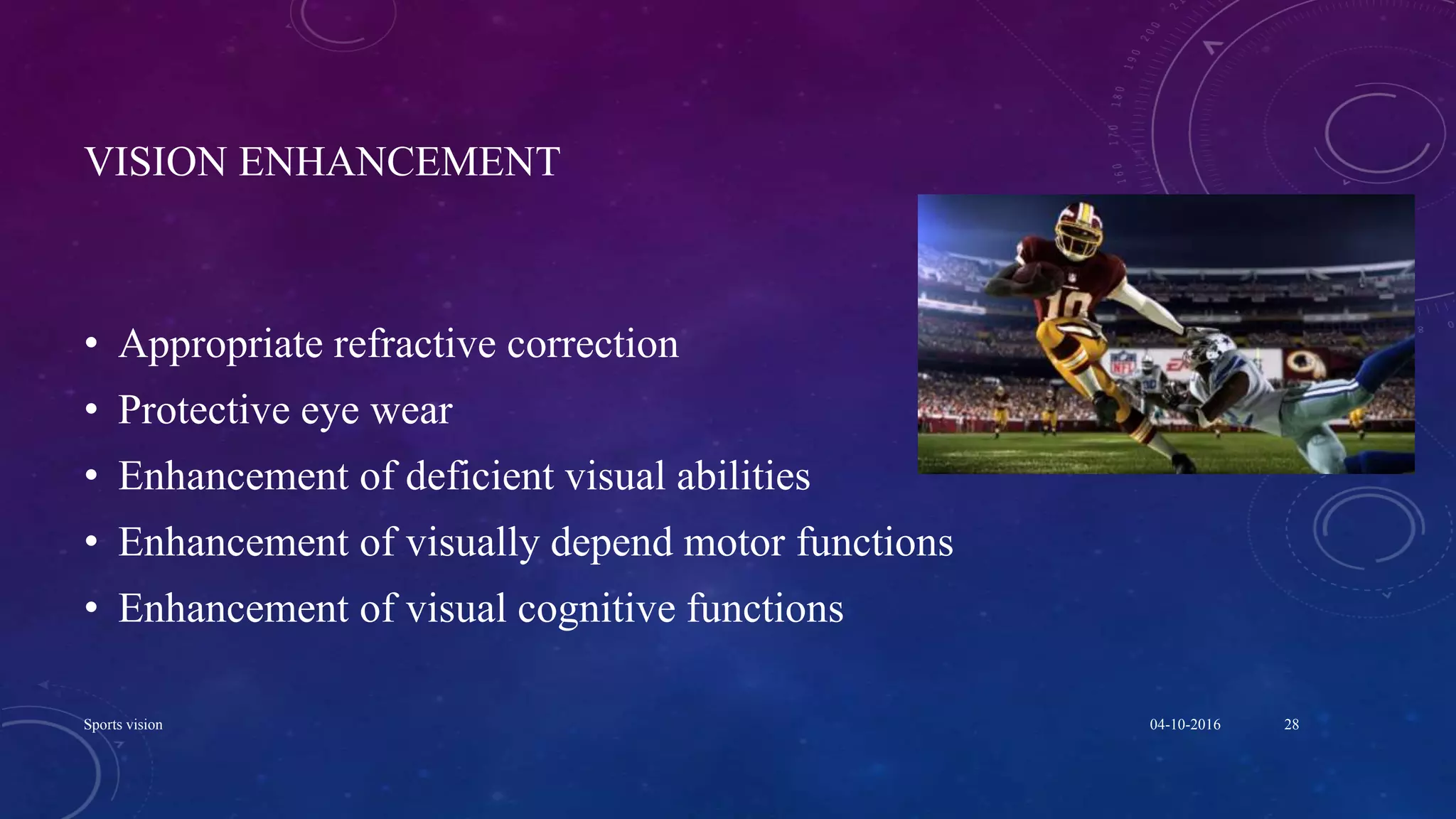 VISION ENHANCEMENT
• Appropriate refractive correction
• Protective eye wear
• Enhancement of deficient visual abilities
• Enhancement of visually depend motor functions
• Enhancement of visual cognitive functions
04-10-2016Sports vision 28
 