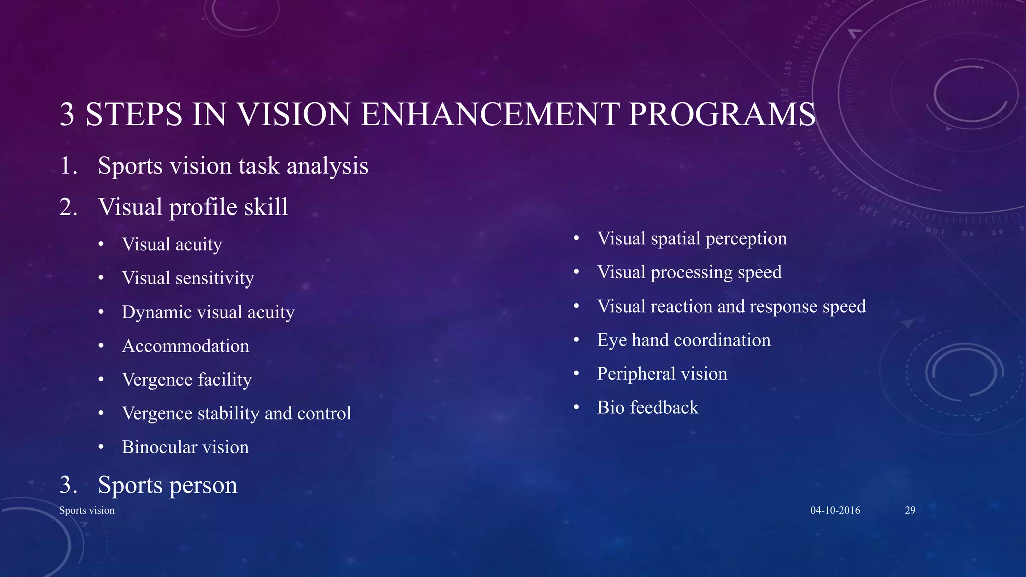 3 STEPS IN VISION ENHANCEMENT PROGRAMS
1. Sports vision task analysis
2. Visual profile skill
• Visual acuity
• Visual sensitivity
• Dynamic visual acuity
• Accommodation
• Vergence facility
• Vergence stability and control
• Binocular vision
3. Sports person
• Visual spatial perception
• Visual processing speed
• Visual reaction and response speed
• Eye hand coordination
• Peripheral vision
• Bio feedback
04-10-2016Sports vision 29
 