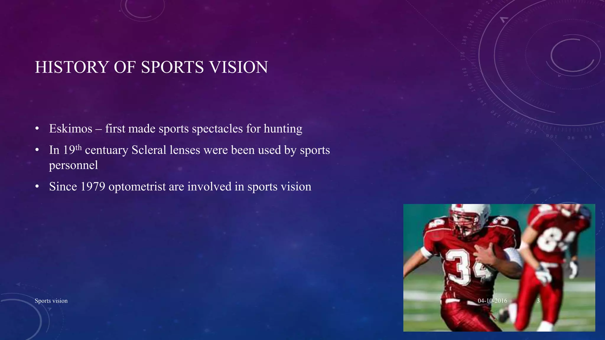 HISTORY OF SPORTS VISION
• Eskimos – first made sports spectacles for hunting
• In 19th centuary Scleral lenses were been used by sports
personnel
• Since 1979 optometrist are involved in sports vision
04-10-2016Sports vision 3
 