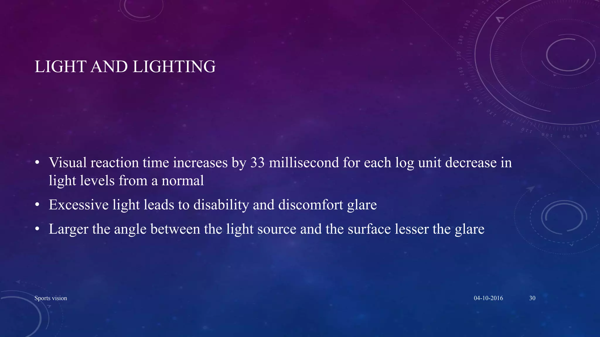 LIGHT AND LIGHTING
• Visual reaction time increases by 33 millisecond for each log unit decrease in
light levels from a normal
• Excessive light leads to disability and discomfort glare
• Larger the angle between the light source and the surface lesser the glare
04-10-2016Sports vision 30
 