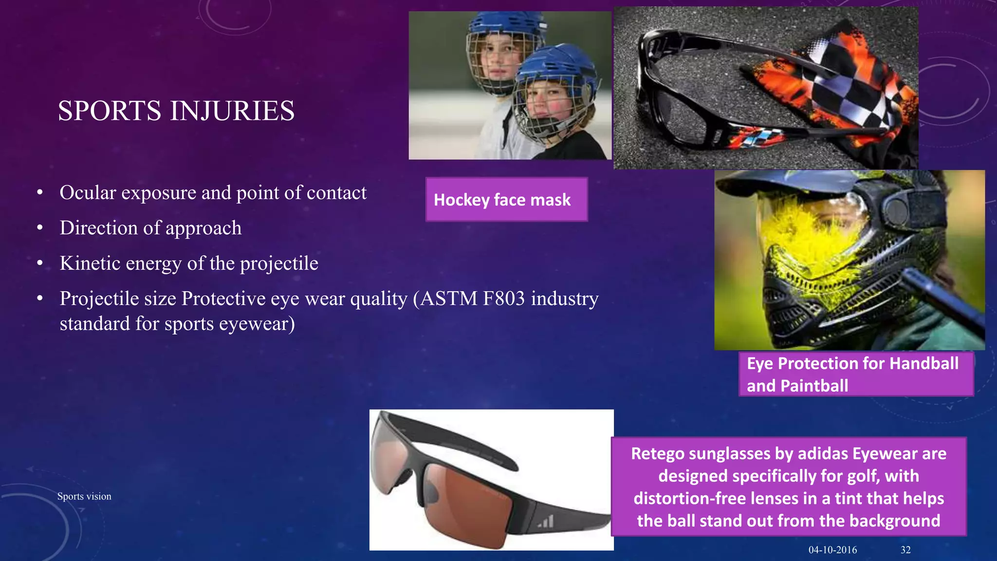 SPORTS INJURIES
• Ocular exposure and point of contact
• Direction of approach
• Kinetic energy of the projectile
• Projectile size Protective eye wear quality (ASTM F803 industry
standard for sports eyewear)
Eye Protection for Handball
and Paintball
Hockey face mask
Retego sunglasses by adidas Eyewear are
designed specifically for golf, with
distortion-free lenses in a tint that helps
the ball stand out from the background
04-10-2016
Sports vision
32
 