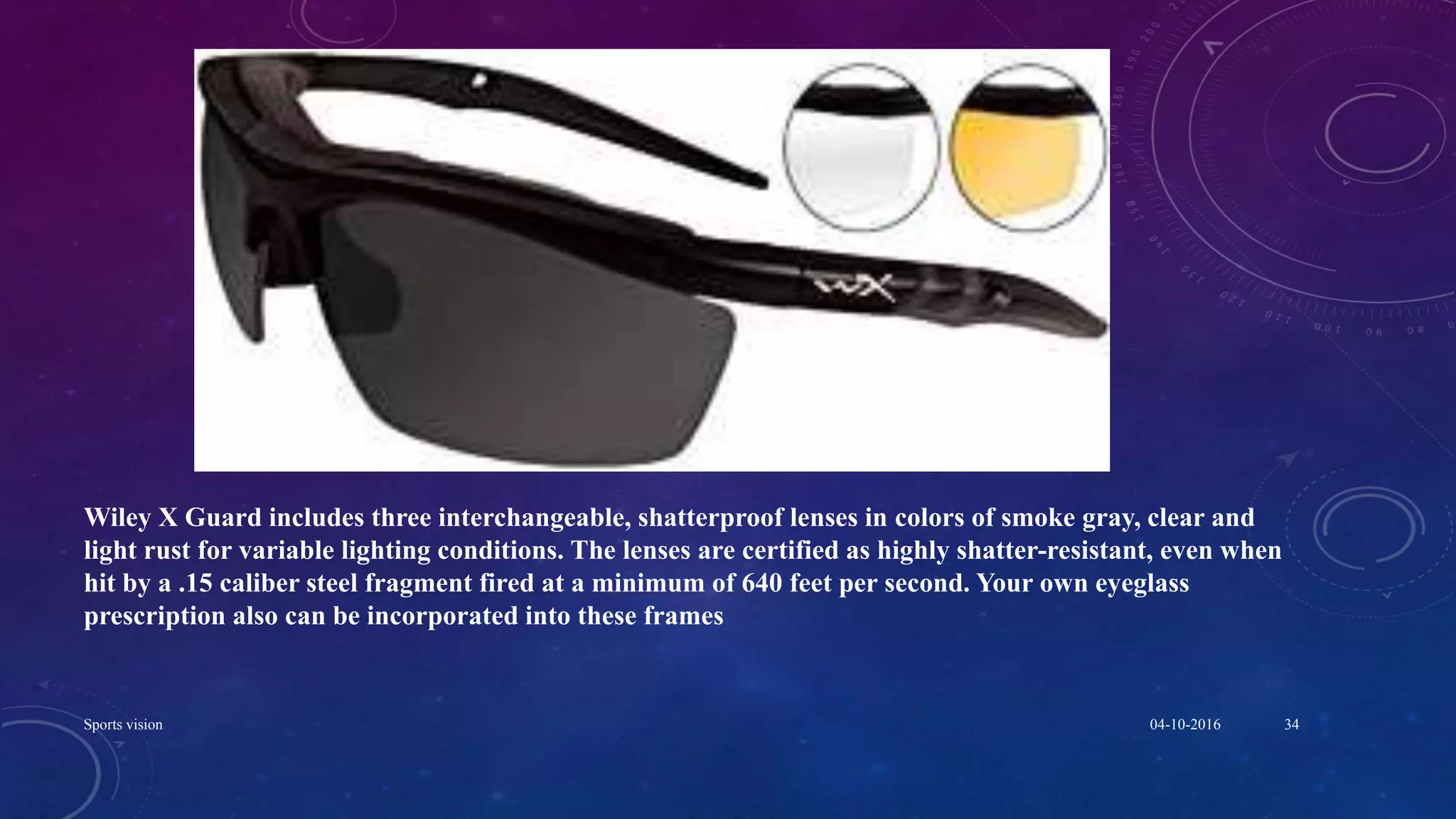 Wiley X Guard includes three interchangeable, shatterproof lenses in colors of smoke gray, clear and
light rust for variable lighting conditions. The lenses are certified as highly shatter-resistant, even when
hit by a .15 caliber steel fragment fired at a minimum of 640 feet per second. Your own eyeglass
prescription also can be incorporated into these frames
04-10-2016Sports vision 34
 