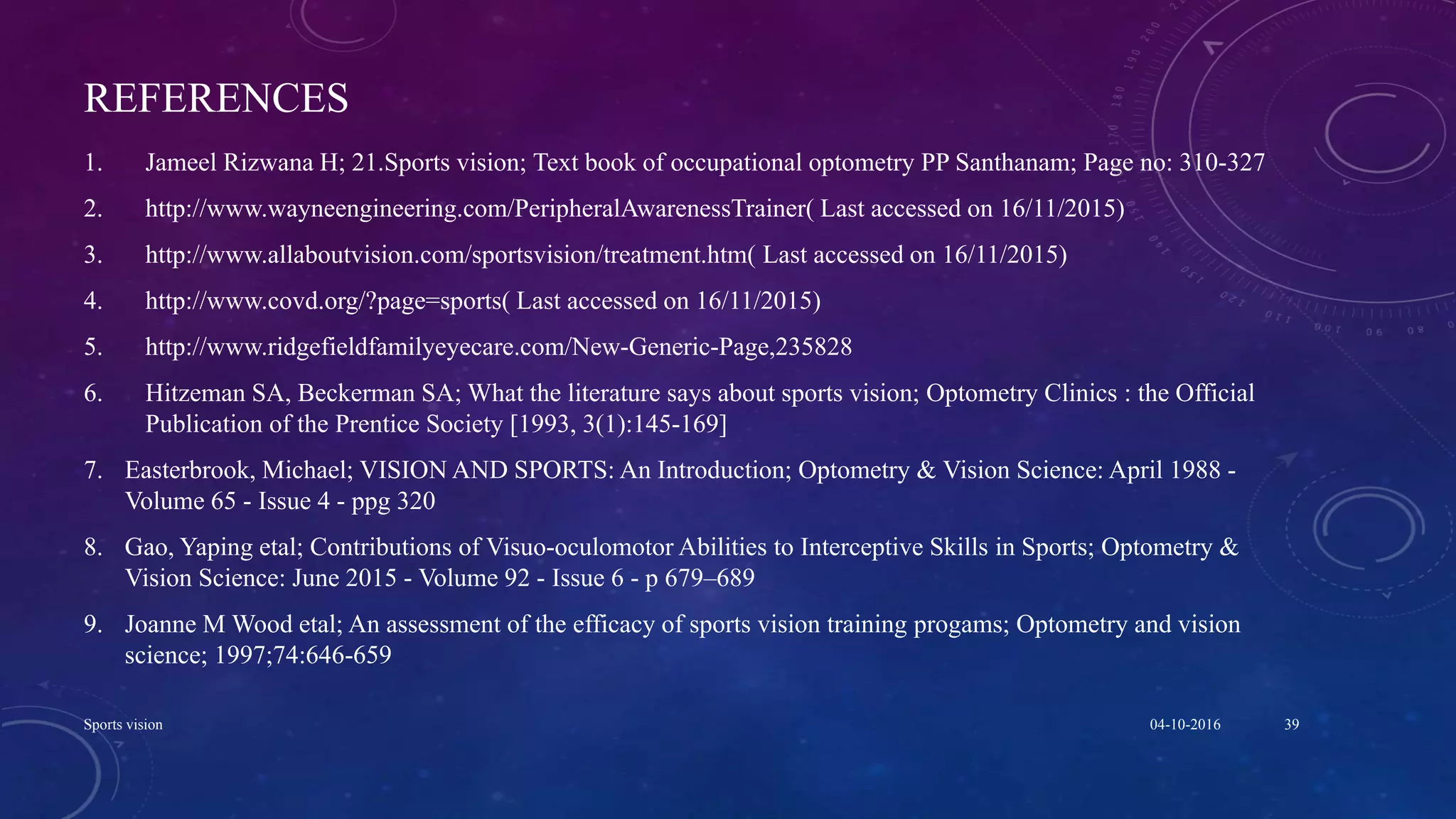 REFERENCES
1. Jameel Rizwana H; 21.Sports vision; Text book of occupational optometry PP Santhanam; Page no: 310-327
2. http://www.wayneengineering.com/PeripheralAwarenessTrainer( Last accessed on 16/11/2015)
3. http://www.allaboutvision.com/sportsvision/treatment.htm( Last accessed on 16/11/2015)
4. http://www.covd.org/?page=sports( Last accessed on 16/11/2015)
5. http://www.ridgefieldfamilyeyecare.com/New-Generic-Page,235828
6. Hitzeman SA, Beckerman SA; What the literature says about sports vision; Optometry Clinics : the Official
Publication of the Prentice Society [1993, 3(1):145-169]
7. Easterbrook, Michael; VISION AND SPORTS: An Introduction; Optometry & Vision Science: April 1988 -
Volume 65 - Issue 4 - ppg 320
8. Gao, Yaping etal; Contributions of Visuo-oculomotor Abilities to Interceptive Skills in Sports; Optometry &
Vision Science: June 2015 - Volume 92 - Issue 6 - p 679–689
9. Joanne M Wood etal; An assessment of the efficacy of sports vision training progams; Optometry and vision
science; 1997;74:646-659
04-10-2016Sports vision 39
 