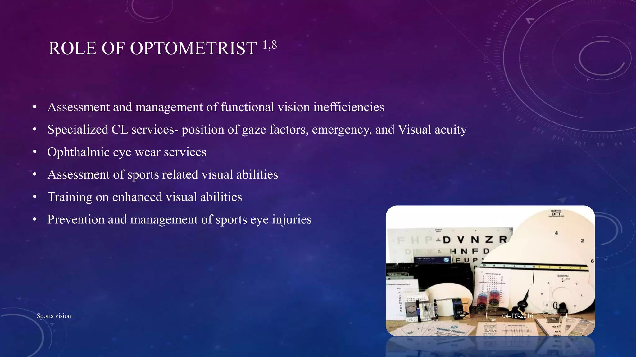 ROLE OF OPTOMETRIST 1,8
• Assessment and management of functional vision inefficiencies
• Specialized CL services- position of gaze factors, emergency, and Visual acuity
• Ophthalmic eye wear services
• Assessment of sports related visual abilities
• Training on enhanced visual abilities
• Prevention and management of sports eye injuries
04-10-2016Sports vision 4
 