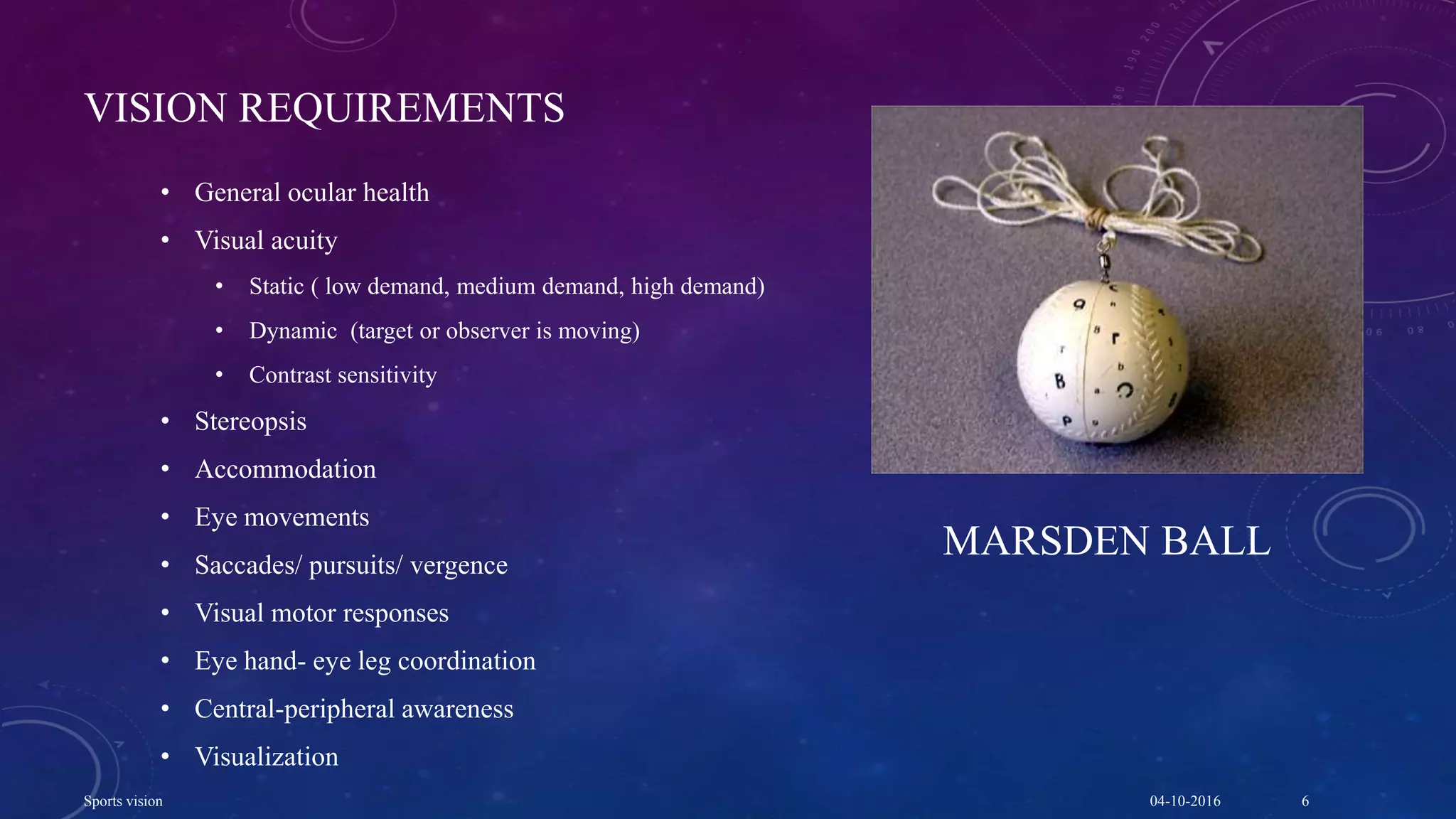 VISION REQUIREMENTS
• General ocular health
• Visual acuity
• Static ( low demand, medium demand, high demand)
• Dynamic (target or observer is moving)
• Contrast sensitivity
• Stereopsis
• Accommodation
• Eye movements
• Saccades/ pursuits/ vergence
• Visual motor responses
• Eye hand- eye leg coordination
• Central-peripheral awareness
• Visualization
MARSDEN BALL
04-10-2016Sports vision 6
 