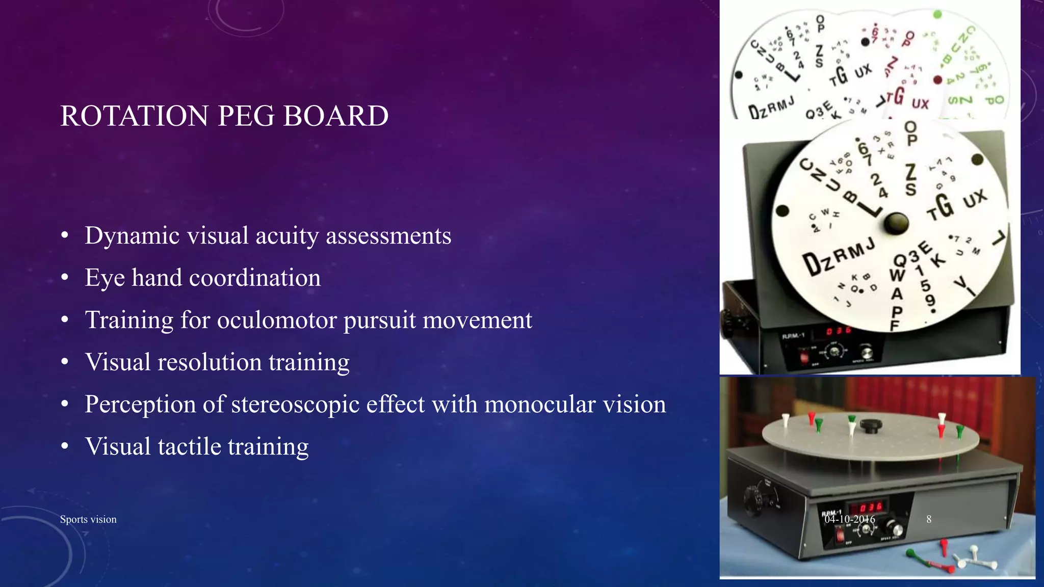 ROTATION PEG BOARD
• Dynamic visual acuity assessments
• Eye hand coordination
• Training for oculomotor pursuit movement
• Visual resolution training
• Perception of stereoscopic effect with monocular vision
• Visual tactile training
04-10-2016Sports vision 8
 