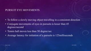 PURSUIT EYE MOVEMENTS
• To follow a slowly moving object travelling in a consistent direction
• Conjugate movements of eyes in pursuits is lesser than 45
degrees/second
• Tennis ball moves less than 50 degree/sec
• Average latency for initiation of a pursuits is 125milliseconds
04-10-2016Sports vision 12
 