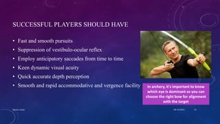 SUCCESSFUL PLAYERS SHOULD HAVE
• Fast and smooth pursuits
• Suppression of vestibulo-ocular reflex
• Employ anticipatory saccades from time to time
• Keen dynamic visual acuity
• Quick accurate depth perception
• Smooth and rapid accommodative and vergence facility In archery, it's important to know
which eye is dominant so you can
choose the right bow for alignment
with the target
04-10-2016Sports vision 16
 