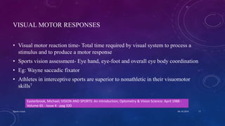 VISUAL MOTOR RESPONSES
• Visual motor reaction time- Total time required by visual system to process a
stimulus and to produce a motor response
• Sports vision assessment- Eye hand, eye-foot and overall eye body coordination
• Eg: Wayne saccadic fixator
• Athletes in interceptive sports are superior to nonathletic in their visuomotor
skills7
04-10-2016Sports vision 17
Easterbrook, Michael; VISION AND SPORTS: An Introduction; Optometry & Vision Science: April 1988 -
Volume 65 - Issue 4 - ppg 320
 
