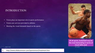 INTRODUCTION
• Vision plays an important role in sports performance
• Vision care services provided to athletes
• Meeting the visual demands based on the sports
Of all sports, basketball may be
the most demanding in terms of
visual skills used
1. http://www.allaboutvision.com/sportsvision/treatment.htm
04-10-2016Sports vision 2
 