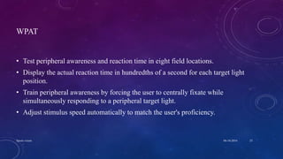 WPAT
• Test peripheral awareness and reaction time in eight field locations.
• Display the actual reaction time in hundredths of a second for each target light
position.
• Train peripheral awareness by forcing the user to centrally fixate while
simultaneously responding to a peripheral target light.
• Adjust stimulus speed automatically to match the user's proficiency.
04-10-2016Sports vision 25
 