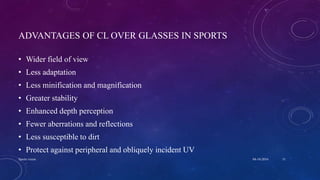 ADVANTAGES OF CL OVER GLASSES IN SPORTS
• Wider field of view
• Less adaptation
• Less minification and magnification
• Greater stability
• Enhanced depth perception
• Fewer aberrations and reflections
• Less susceptible to dirt
• Protect against peripheral and obliquely incident UV
04-10-2016Sports vision 31
 
