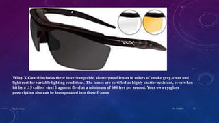 Wiley X Guard includes three interchangeable, shatterproof lenses in colors of smoke gray, clear and
light rust for variable lighting conditions. The lenses are certified as highly shatter-resistant, even when
hit by a .15 caliber steel fragment fired at a minimum of 640 feet per second. Your own eyeglass
prescription also can be incorporated into these frames
04-10-2016Sports vision 34
 