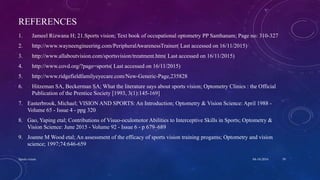 REFERENCES
1. Jameel Rizwana H; 21.Sports vision; Text book of occupational optometry PP Santhanam; Page no: 310-327
2. http://www.wayneengineering.com/PeripheralAwarenessTrainer( Last accessed on 16/11/2015)
3. http://www.allaboutvision.com/sportsvision/treatment.htm( Last accessed on 16/11/2015)
4. http://www.covd.org/?page=sports( Last accessed on 16/11/2015)
5. http://www.ridgefieldfamilyeyecare.com/New-Generic-Page,235828
6. Hitzeman SA, Beckerman SA; What the literature says about sports vision; Optometry Clinics : the Official
Publication of the Prentice Society [1993, 3(1):145-169]
7. Easterbrook, Michael; VISION AND SPORTS: An Introduction; Optometry & Vision Science: April 1988 -
Volume 65 - Issue 4 - ppg 320
8. Gao, Yaping etal; Contributions of Visuo-oculomotor Abilities to Interceptive Skills in Sports; Optometry &
Vision Science: June 2015 - Volume 92 - Issue 6 - p 679–689
9. Joanne M Wood etal; An assessment of the efficacy of sports vision training progams; Optometry and vision
science; 1997;74:646-659
04-10-2016Sports vision 39
 