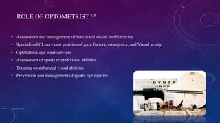 ROLE OF OPTOMETRIST 1,8
• Assessment and management of functional vision inefficiencies
• Specialized CL services- position of gaze factors, emergency, and Visual acuity
• Ophthalmic eye wear services
• Assessment of sports related visual abilities
• Training on enhanced visual abilities
• Prevention and management of sports eye injuries
04-10-2016Sports vision 4
 