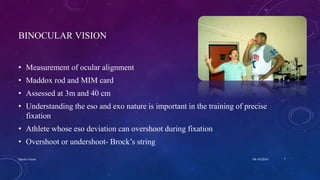 BINOCULAR VISION
• Measurement of ocular alignment
• Maddox rod and MIM card
• Assessed at 3m and 40 cm
• Understanding the eso and exo nature is important in the training of precise
fixation
• Athlete whose eso deviation can overshoot during fixation
• Overshoot or undershoot- Brock’s string
04-10-2016Sports vision 7
 