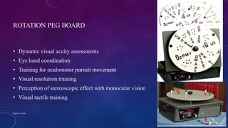 ROTATION PEG BOARD
• Dynamic visual acuity assessments
• Eye hand coordination
• Training for oculomotor pursuit movement
• Visual resolution training
• Perception of stereoscopic effect with monocular vision
• Visual tactile training
04-10-2016Sports vision 8
 