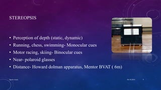 STEREOPSIS
• Perception of depth (static, dynamic)
• Running, chess, swimming- Monocular cues
• Motor racing, skiing- Binocular cues
• Near- polaroid glasses
• Distance- Howard dolman apparatus, Mentor BVAT ( 6m)
04-10-2016Sports vision 9
 