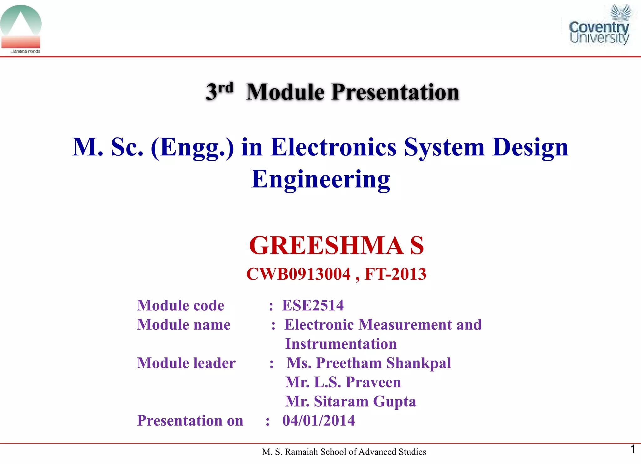 M. S. Ramaiah School of Advanced Studies 
1 
M. Sc. (Engg.) in Electronics System Design Engineering 
GREESHMA S 
CWB0913004 , FT-2013 
3rdModule Presentation 
Module code : ESE2514 
Module name : Electronic Measurement and 
Instrumentation 
Module leader: Ms. Preetham Shankpal 
Mr. L.S. Praveen 
Mr. Sitaram Gupta 
Presentation on : 04/01/2014  