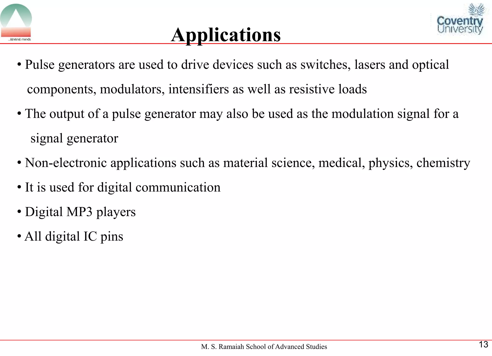 M. S. Ramaiah School of Advanced Studies 
13Applications 
•Pulsegeneratorsareusedtodrivedevicessuchasswitches,lasersandopticalcomponents,modulators,intensifiersaswellasresistiveloads 
•Theoutputofapulsegeneratormayalsobeusedasthemodulationsignalforasignalgenerator 
•Non-electronicapplicationssuchasmaterialscience,medical,physics,chemistry 
•Itisusedfordigitalcommunication 
•DigitalMP3players 
•AlldigitalICpins  