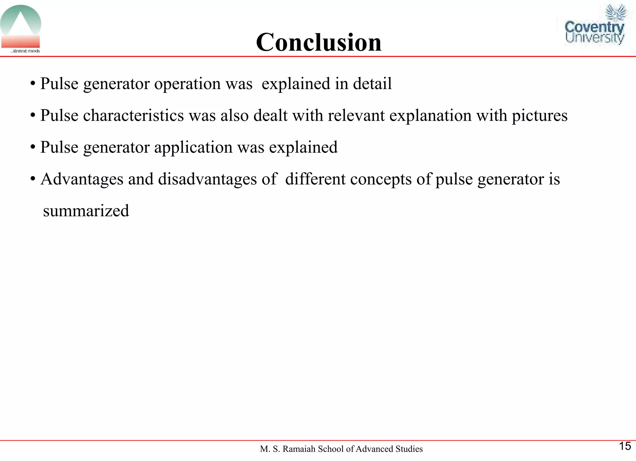 M. S. Ramaiah School of Advanced Studies 
15Conclusion 
•Pulsegeneratoroperationwasexplainedindetail 
•Pulsecharacteristicswasalsodealtwithrelevantexplanationwithpictures 
•Pulsegeneratorapplicationwasexplained 
•Advantagesanddisadvantagesofdifferentconceptsofpulsegeneratorissummarized  