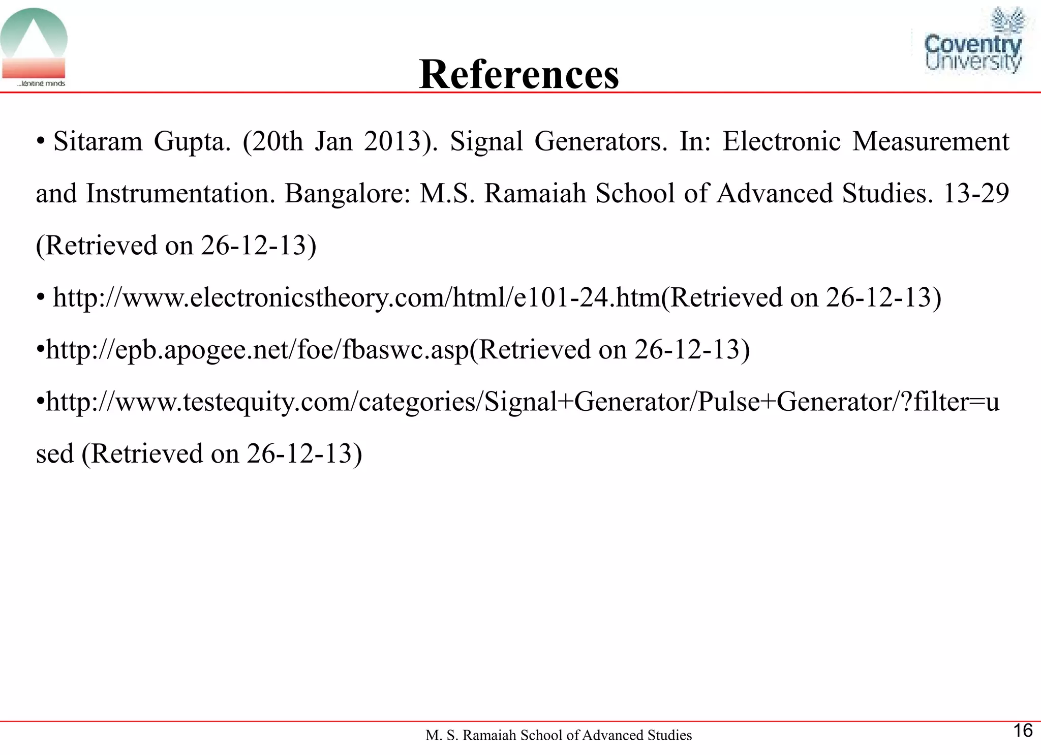 M. S. Ramaiah School of Advanced Studies 
16References 
•SitaramGupta.(20thJan2013).SignalGenerators.In:ElectronicMeasurementandInstrumentation.Bangalore:M.S.RamaiahSchoolofAdvancedStudies.13-29(Retrievedon26-12-13) 
•http://www.electronicstheory.com/html/e101-24.htm(Retrievedon26-12-13) 
•http://epb.apogee.net/foe/fbaswc.asp(Retrievedon26-12-13) 
•http://www.testequity.com/categories/Signal+Generator/Pulse+Generator/?filter=used(Retrievedon26-12-13)  