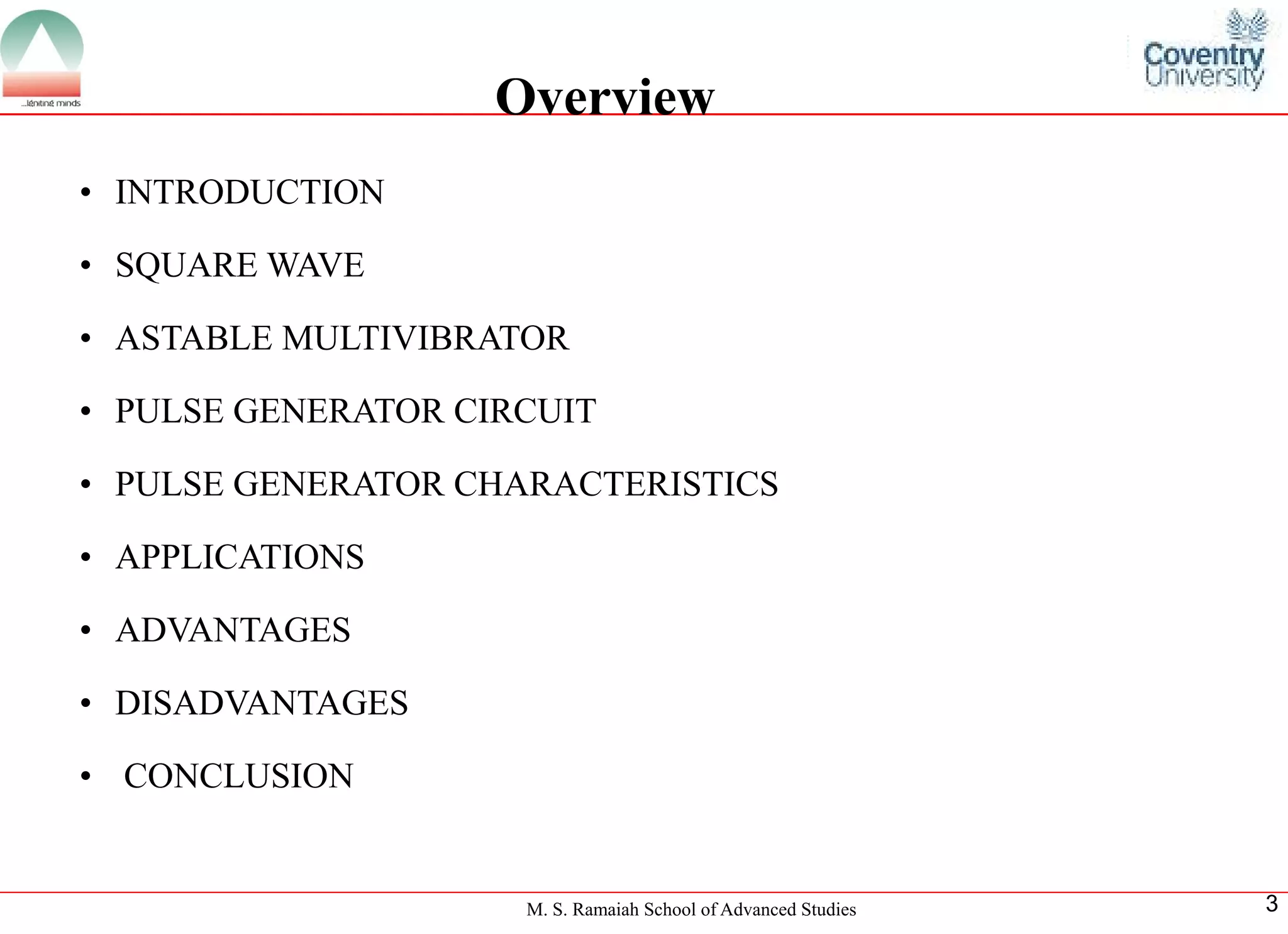 M. S. Ramaiah School of Advanced Studies 
3 
•INTRODUCTION 
•SQUAREWAVE 
•ASTABLEMULTIVIBRATOR 
•PULSEGENERATORCIRCUIT 
•PULSEGENERATORCHARACTERISTICS 
•APPLICATIONS 
•ADVANTAGES 
•DISADVANTAGES 
•CONCLUSION 
Overview  