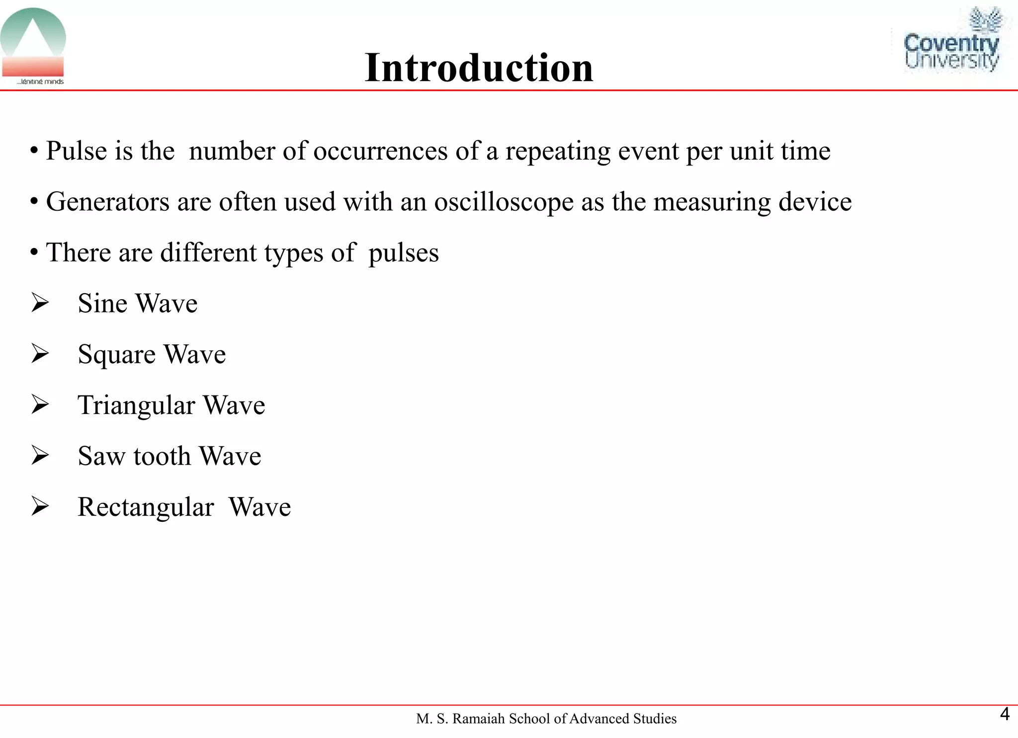 M. S. Ramaiah School of Advanced Studies 
4 
•Pulseisthenumberofoccurrencesofarepeatingeventperunittime 
•Generatorsareoftenusedwithanoscilloscopeasthemeasuringdevice 
•Therearedifferenttypesofpulses 
SineWave 
SquareWave 
TriangularWave 
SawtoothWave 
RectangularWave 
Introduction  