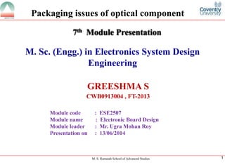 M. S. Ramaiah School of Advanced Studies 
1 
M. Sc. (Engg.) in Electronics System Design Engineering 
GREESHMA S 
CWB0913004 , FT-2013 
7thModule Presentation 
Module code : ESE2507 
Module name : Electronic Board Design 
Module leader: Mr. Ugra Mohan Roy 
Presentation on : 13/06/2014 
Packaging issues of optical component  