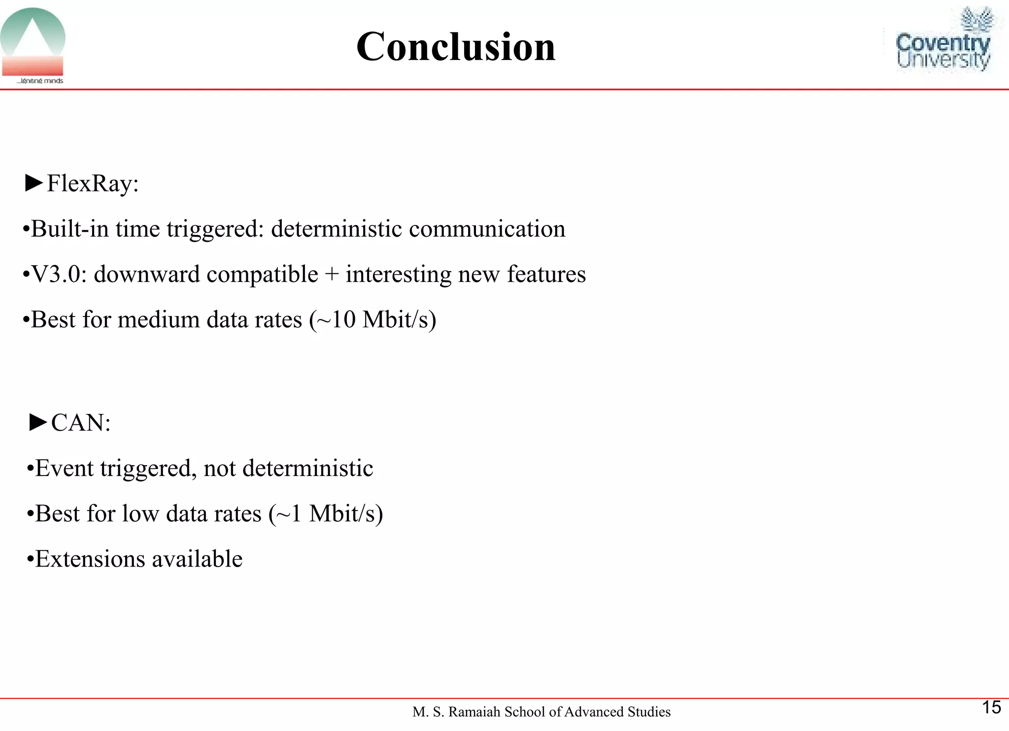 M. S. Ramaiah School of Advanced Studies 
15Conclusion 
►FlexRay: 
•Built-in time triggered: deterministic communication 
•V3.0: downward compatible + interesting new features 
•Best for medium data rates (~10 Mbit/s) 
►CAN: •Event triggered, not deterministic•Best for low data rates (~1 Mbit/s) •Extensions available  
