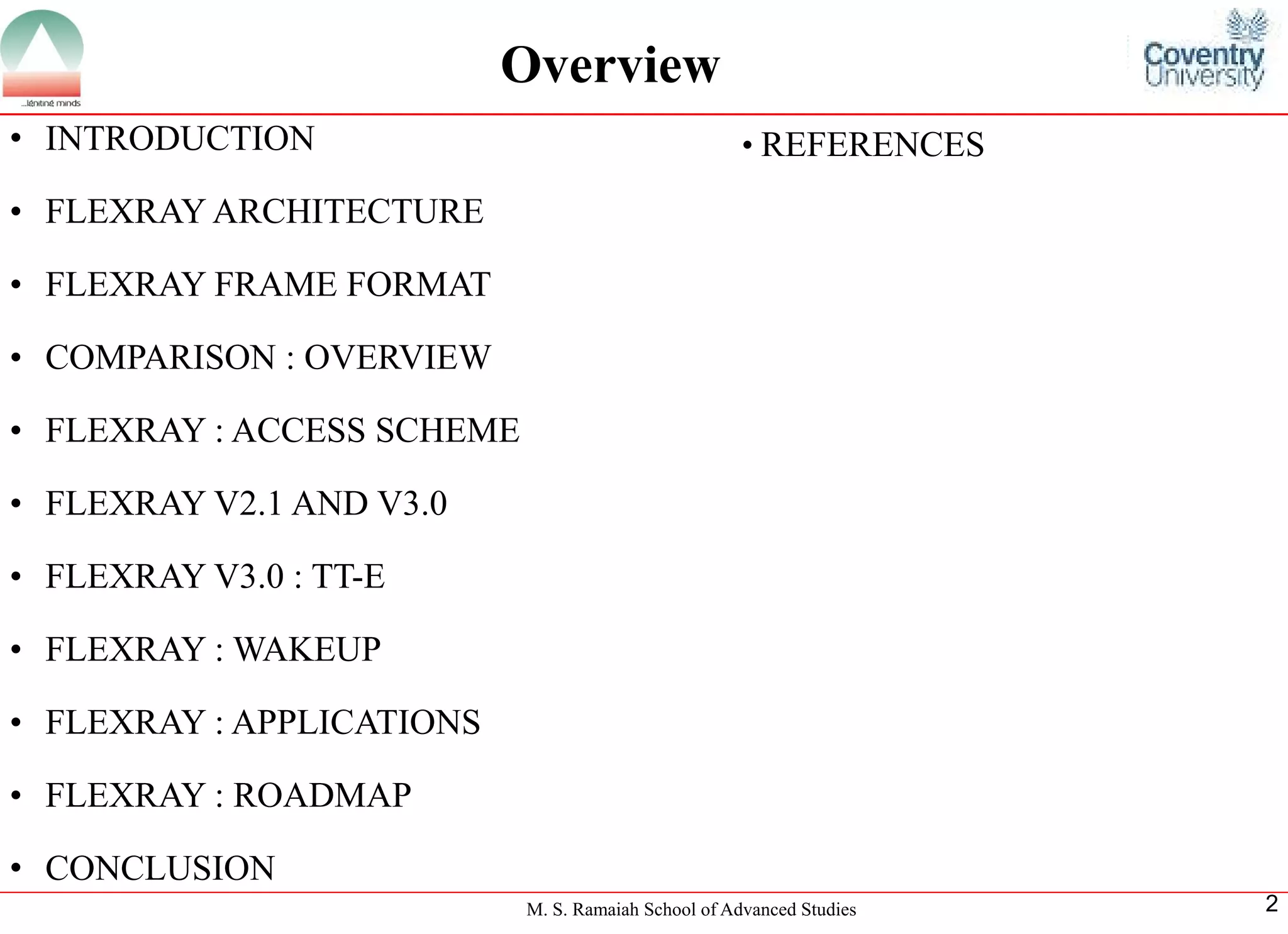 M. S. Ramaiah School of Advanced Studies 
2 
•INTRODUCTION 
•FLEXRAYARCHITECTURE 
•FLEXRAYFRAMEFORMAT 
•COMPARISON:OVERVIEW 
•FLEXRAY:ACCESSSCHEME 
•FLEXRAYV2.1ANDV3.0 
•FLEXRAYV3.0:TT-E 
•FLEXRAY:WAKEUP 
•FLEXRAY:APPLICATIONS 
•FLEXRAY:ROADMAP 
•CONCLUSION 
Overview 
•REFERENCES  
