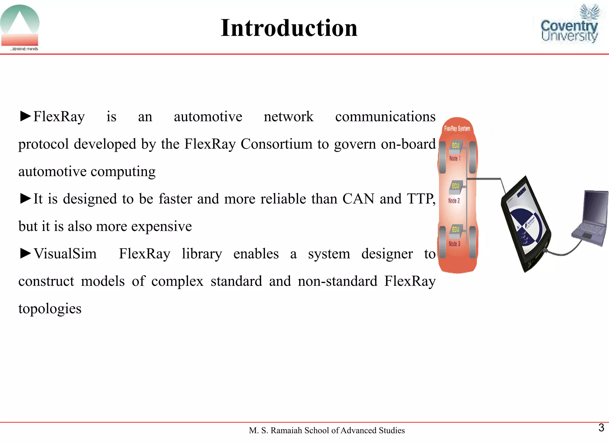 M. S. Ramaiah School of Advanced Studies 
3 
Introduction 
►FlexRayisanautomotivenetworkcommunicationsprotocoldevelopedbytheFlexRayConsortiumtogovernon-boardautomotivecomputing 
►ItisdesignedtobefasterandmorereliablethanCANandTTP, butitisalsomoreexpensive 
►VisualSimFlexRaylibraryenablesasystemdesignertoconstructmodelsofcomplexstandardandnon-standardFlexRaytopologies  