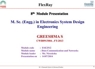 M. S. Ramaiah School of Advanced Studies 
1 
M. Sc. (Engg.) in Electronics System Design Engineering 
GREESHMA S 
CWB0913004 , FT-2013 
8thModule Presentation 
Module code : ESE2512 
Module name : Data Communication and Networks 
Module leader: Ms. Nireeksha 
Presentation on : 14/07/2014 
FlexRay  