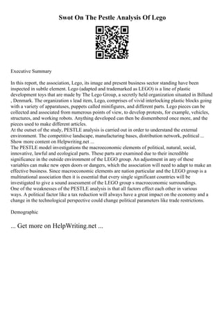Swot On The Pestle Analysis Of Lego
Executive Summary
In this report, the association, Lego, its image and present business sector standing have been
inspected in subtle element. Lego (adapted and trademarked as LEGO) is a line of plastic
development toys that are made by The Lego Group, a secretly held organization situated in Billund
, Denmark. The organization s lead item, Lego, comprises of vivid interlocking plastic blocks going
with a variety of apparatuses, puppets called minifigures, and different parts. Lego pieces can be
collected and associated from numerous points of view, to develop protests, for example, vehicles,
structures, and working robots. Anything developed can then be dismembered once more, and the
pieces used to make different articles.
At the outset of the study, PESTLE analysis is carried out in order to understand the external
environment. The competitive landscape, manufacturing bases, distribution network, political ...
Show more content on Helpwriting.net ...
The PESTLE model investigations the macroeconomic elements of political, natural, social,
innovative, lawful and ecological parts. These parts are examined due to their incredible
significance in the outside environment of the LEGO group. An adjustment in any of these
variables can make new open doors or dangers, which the association will need to adapt to make an
effective business. Since macroeconomic elements are nation particular and the LEGO group is a
multinational association then it is essential that every single significant countries will be
investigated to give a sound assessment of the LEGO group s macroeconomic surroundings.
One of the weaknesses of the PESTLE analysis is that all factors effect each other in various
ways. A political factor like a tax reduction will always have a great impact on the economy and a
change in the technological perspective could change political parameters like trade restrictions.
Demographic
... Get more on HelpWriting.net ...
 