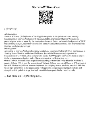 Sherwin-Williams Case
I.OVERVIEW
A.Introduction
Sherwin Williams (SHW) is one of the biggest companies in the paints and coats industry.
Examination of Sherwin Williams will be conducted to determine if Sherwin Williams is a
potential good place to work. By the evaluation of several factors such as the background of SHW,
the company analysis, secondary information, and news about the company, will determine if this
firm is a good place to work at.
B.Background
According to Sherwin Williams Company MarketLine Company Profile (2015), it was founded in
1866 by Henry Sherwin and Edward Williams. Sherwin Williams currently operates its
headquarters in Cleveland, Ohio and employs around 40,000 people. Sherwin Williams is one of
the largest producers of paints and ... Show more content on Helpwriting.net ...
One of Sherwin Williams latest acquisitions according to Furniture Today Sherwin Williams to
acquire Valspar (2016) was the acquisition of Valspar. Valspar was one of Sherwin William s rival
but with this new acquisition announcement that the company would purchase it for $11.3 billion
to add new capabilities in the packing and coil segments, increase customer relationships, and
strengthen their global strategy, in which consolidation expected to be closed in early
... Get more on HelpWriting.net ...
 