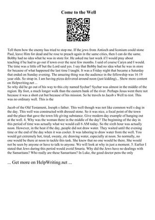 Come to the Well
Tell them how the enemy has tried to stop me. If the jews from Antioch and Iconium could stone
Paul, leave Him for dead and he rose to preach again in the same cities, then I can do the same.
Bobby had no idea what he was in store for. He asked me last week if I would pray about
teaching if he had to go out if town over the next few months. I said of course Caryn and I would.
The time was a little off but the Lord said yes. I say that Bobby had no idea what he was in store
for because of what happened the last time I taught. It was a Friday night that became a Saturday
that ended on Sunday evening. The amazing thing was the audience in the fellowship was 16 19
year olds. So strap in. I am having pizza delivered around noon (just kidding)... Show more content
on Helpwriting.net ...
So why did he go out of his way to this city named Sychar? Sychar was almost in the middle of the
region. By foot, a much longer walk than the eastern bank of the river. Perhaps Jesus went there not
because it was a short cut but because of his mission. So he travels to Jacob s Well to rest. This
was no ordinary well. This is the
Jacob of the Old Testament, Joesph s father. This well though was not like common well s dug in
the day. This well was constructed with dressed stone. So it was nice, a focal point of the town
and the place that gave the town life giving substance. Give modern day example of hanging out
at the well. 4. Why was the woman there in the middle of the day? The beginning of the day in
this period of time was actually what we would call 6 AM today. So the sixth hour was actually
noon. However, in the heat if the day, people did not draw water. They waited until the evening
time or the end of the day when it was cooler. It was laboring to draw water from the well. You
would get extremely hot, tired, sweaty, etc drawing water, especially at noon. So normally, no
one would be there at noon to tackle this task. She knew that no one would be there. She would
not be seen by anyone or have to talk to anyone. We will look at why in just a moment. 5. Earlier I
stated that Jews during this period would avoid Smaria. Why did the Jews have no dealings with
the Samaritans? Who really are these Samaritans? In Luke, the good doctor pens the only
... Get more on HelpWriting.net ...
 