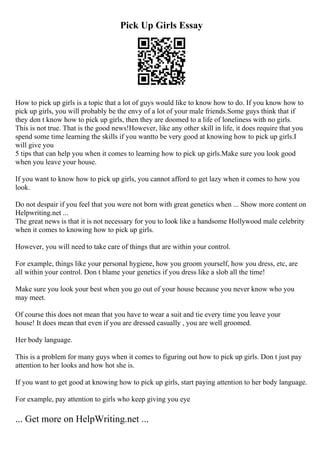 Pick Up Girls Essay
How to pick up girls is a topic that a lot of guys would like to know how to do. If you know how to
pick up girls, you will probably be the envy of a lot of your male friends.Some guys think that if
they don t know how to pick up girls, then they are doomed to a life of loneliness with no girls.
This is not true. That is the good news!However, like any other skill in life, it does require that you
spend some time learning the skills if you wantto be very good at knowing how to pick up girls.I
will give you
5 tips that can help you when it comes to learning how to pick up girls.Make sure you look good
when you leave your house.
If you want to know how to pick up girls, you cannot afford to get lazy when it comes to how you
look.
Do not despair if you feel that you were not born with great genetics when ... Show more content on
Helpwriting.net ...
The great news is that it is not necessary for you to look like a handsome Hollywood male celebrity
when it comes to knowing how to pick up girls.
However, you will need to take care of things that are within your control.
For example, things like your personal hygiene, how you groom yourself, how you dress, etc, are
all within your control. Don t blame your genetics if you dress like a slob all the time!
Make sure you look your best when you go out of your house because you never know who you
may meet.
Of course this does not mean that you have to wear a suit and tie every time you leave your
house! It does mean that even if you are dressed casually , you are well groomed.
Her body language.
This is a problem for many guys when it comes to figuring out how to pick up girls. Don t just pay
attention to her looks and how hot she is.
If you want to get good at knowing how to pick up girls, start paying attention to her body language.
For example, pay attention to girls who keep giving you eye
... Get more on HelpWriting.net ...
 